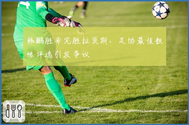 韩鹏胜率完胜拉莫斯，足协最佳教练评选引发争议