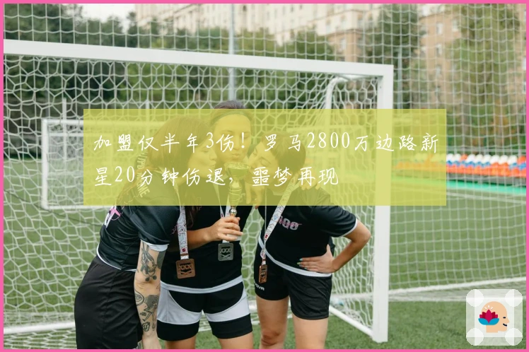 加盟仅半年3伤！罗马2800万边路新星20分钟伤退，噩梦再现