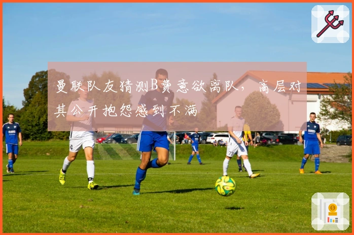 曼联队友猜测B费意欲离队，高层对其公开抱怨感到不满