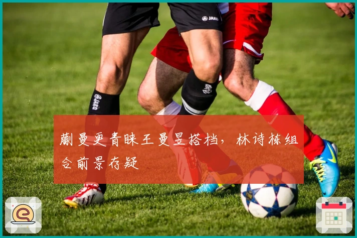 蒯曼更青睐王曼昱搭档，林诗栋组合前景存疑