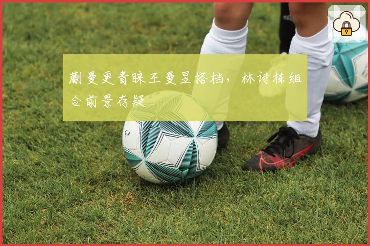 蒯曼更青睐王曼昱搭档，林诗栋组合前景存疑