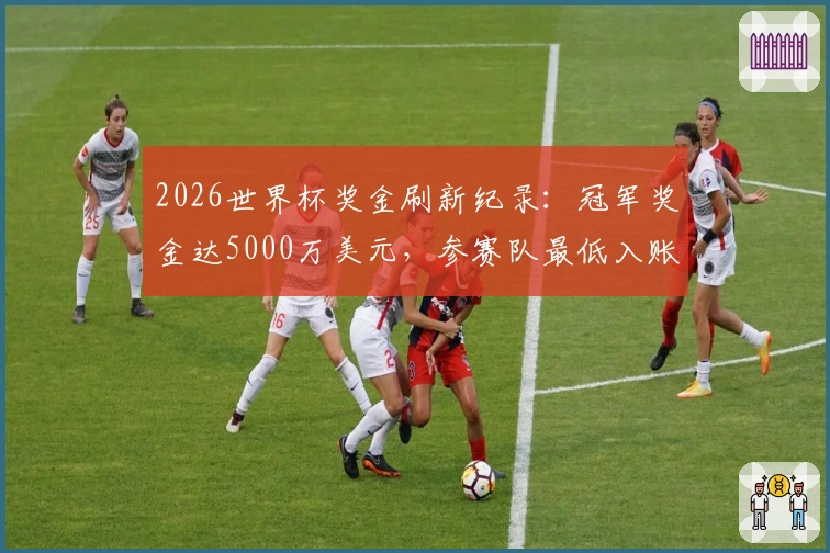 2026世界杯奖金刷新纪录：冠军奖金达5000万美元，参赛队最低入账1000万
