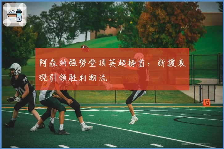 阿森纳强势登顶英超榜首，新援表现引领胜利潮流