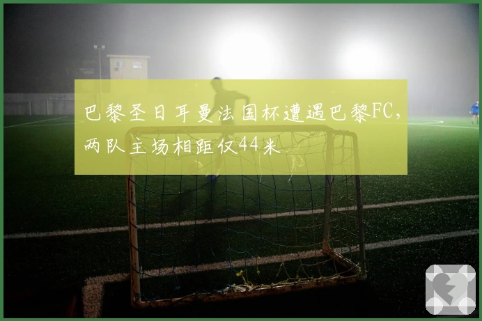 巴黎圣日耳曼法国杯遭遇巴黎FC，两队主场相距仅44米