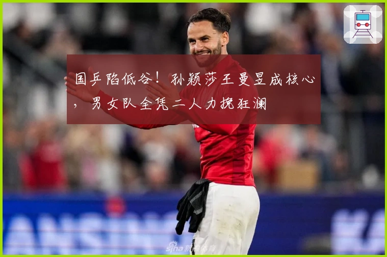 国乒陷低谷！孙颖莎王曼昱成核心，男女队全凭二人力挽狂澜