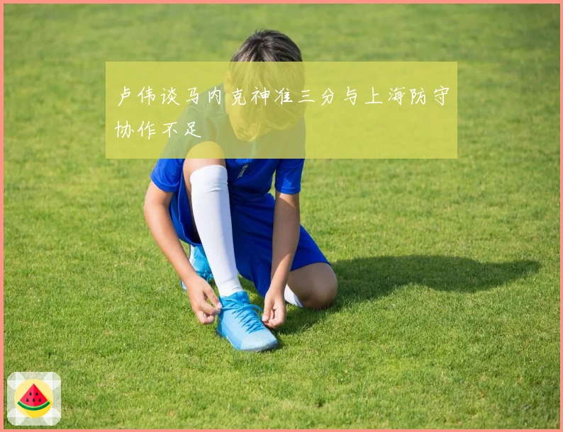 卢伟谈马内克神准三分与上海防守协作不足